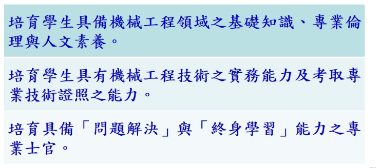 本科教學目標在培育學生具備機械工程領域之基礎知識，並具有機械工程技術之實務能力及考取專業技術證照之能力，同時具備「問題解決」與「終身學習」能力之專業士官。
